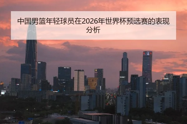 中国男篮年轻球员在2026年世界杯预选赛的表现分析
