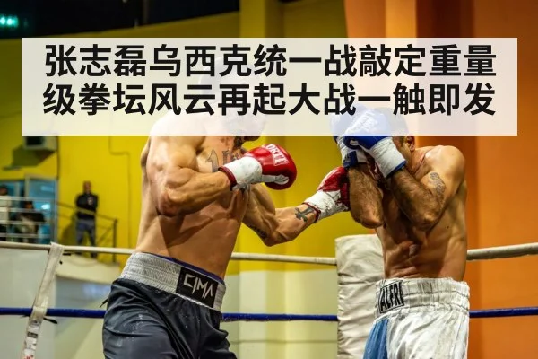 张志磊乌西克统一战敲定重量级拳坛风云再起大战一触即发